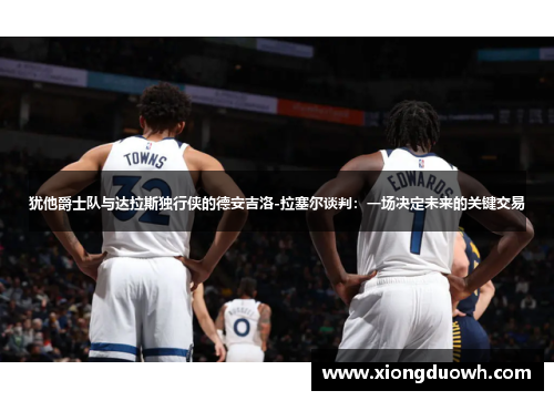 犹他爵士队与达拉斯独行侠的德安吉洛-拉塞尔谈判：一场决定未来的关键交易